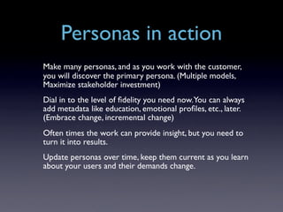Personas in action
Make many personas, and as you work with the customer,
you will discover the primary persona. (Multiple models,
Maximize stakeholder investment)
Dial in to the level of ﬁdelity you need now. You can always
add metadata like education, emotional proﬁles, etc., later.
(Embrace change, incremental change)
Often times the work can provide insight, but you need to
turn it into results.
Update personas over time, keep them current as you learn
about your users and their demands change.
 