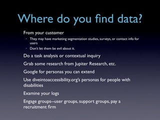 Where do you ﬁnd data?
 From your customer
  •   They may have marketing segmentation studies, surveys, or contact info for
      users
  •   Don’t let them be evil about it.

 Do a task analysis or contextual inquiry
 Grab some research from Jupiter Research, etc.
 Google for personas you can extend
 Use diveintoaccessibility.org’s personas for people with
 disabilities
 Examine your logs
 Engage groups--user groups, support groups, pay a
 recruitment ﬁrm
 