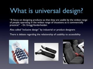What is universal design?
“A focus on designing products so that they are usable by the widest range
of people operating in the widest range of situations as is commercially
practical.” - Dr. Gregg Vanderheiden
Also called “inclusive design” by industrial or product designers
There is debate regarding the relationship of usability to accessibility
 