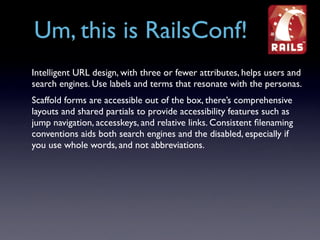 Um, this is RailsConf!
Intelligent URL design, with three or fewer attributes, helps users and
search engines. Use labels and terms that resonate with the personas.
Scaffold forms are accessible out of the box, there’s comprehensive
layouts and shared partials to provide accessibility features such as
jump navigation, accesskeys, and relative links. Consistent ﬁlenaming
conventions aids both search engines and the disabled, especially if
you use whole words, and not abbreviations.
 