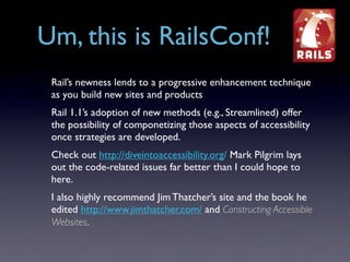 Um, this is RailsConf!
 Rail’s newness lends to a progressive enhancement technique
 as you build new sites and products
 Rail 1.1’s adoption of new methods (e.g., Streamlined) offer
 the possibility of componetizing those aspects of accessibility
 once strategies are developed.
 Check out http://diveintoaccessibility.org/ Mark Pilgrim lays
 out the code-related issues far better than I could hope to
 here.
 I also highly recommend Jim Thatcher’s site and the book he
 edited http://www.jimthatcher.com/ and Constructing Accessible
 Websites.
 