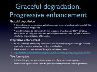 Graceful degradation,
Progressive enhancement
Graceful degradation
 •   A lithe solution to presentation. What happens to agents who don’t understand all this
     semantic markup, images, css?
 •   A stumbly solution to interaction. It’s not as easy as cross-browser DOM scripting,
     which means it’s really murky, indeed. What happens without javascript? What happens
     with funky implementations of Javascript?
Progressive enhancement
 •   As you add more interactivity, from Web 1.0 to Rich Internet Application type features,
     ensure the prior, less interactive version is not broken.
 •   There are still no clear solutions for AJAX and screen readers.
 •   http://hesketh.com/publications/progressive_enhancement_paving_way_for_future.html
Text Alternative
 •   If all else fails, you can punt them to a text site... if you can keep it updated.
 •   Separate but equal? Violates the DRY principle, unless you write code to generate it.
 