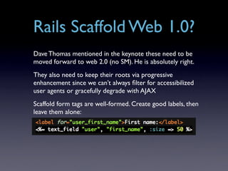 Rails Scaffold Web 1.0?
Dave Thomas mentioned in the keynote these need to be
moved forward to web 2.0 (no SM). He is absolutely right.
They also need to keep their roots via progressive
enhancement since we can’t always ﬁlter for accessibilized
user agents or gracefully degrade with AJAX
Scaffold form tags are well-formed. Create good labels, then
leave them alone:
 
