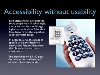Accessibility without usability
 Big button phones are meant to
 serve people with visual or slight
 motor impairments, with large,
 high contrast buttons. A handset
 form factor limits the appeal and
 is not universal design.
 In order to serve the needs of
 speciﬁc users, the designers
 emphasized features that make
 this phone less attractive to
 many users.

 The more modern BT100 puts
 the numbers on the base and
 includes a handsfree mode.
 