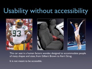 Usability without accessibility




  This car seat is a human factors wonder, designed to accommodate people
  of many shapes and sizes, from Gilbert Brown to Kerri Strug.
  It is not meant to be accessible.
 