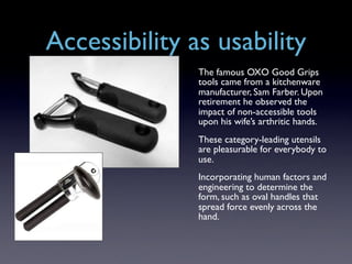 Accessibility as usability
               The famous OXO Good Grips
               tools came from a kitchenware
               manufacturer, Sam Farber. Upon
               retirement he observed the
               impact of non-accessible tools
               upon his wife’s arthritic hands.
               These category-leading utensils
               are pleasurable for everybody to
               use.
               Incorporating human factors and
               engineering to determine the
               form, such as oval handles that
               spread force evenly across the
               hand.
 