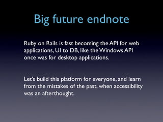 Big future endnote
Ruby on Rails is fast becoming the API for web
applications, UI to DB, like the Windows API
once was for desktop applications.


Let’s build this platform for everyone, and learn
from the mistakes of the past, when accessibility
was an afterthought.
 