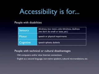 Accessibility is for...
People with disabilities

                             blindness, low vision, color-blindness, deafness
       Sensory               (we don’t do smell or taste, yet.)

       Motor                 speech or physical impairments

       Cognitive             speech aphasia, dyslexia


People with technical or cultural disadvantages
 •   Old computers and/or slow Internet connections
 •   English as a second language, non-native speakers, cultural mis-translations, etc.
 