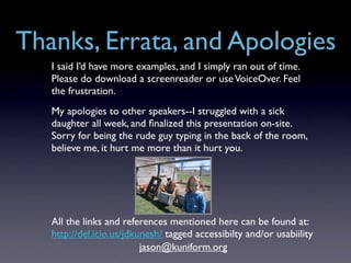 Thanks, Errata, and Apologies
   I said I’d have more examples, and I simply ran out of time.
   Please do download a screenreader or use VoiceOver. Feel
   the frustration.
   My apologies to other speakers--I struggled with a sick
   daughter all week, and ﬁnalized this presentation on-site.
   Sorry for being the rude guy typing in the back of the room,
   believe me, it hurt me more than it hurt you.




   All the links and references mentioned here can be found at:
   http://del.icio.us/jdkunesh/ tagged accessibilty and/or usabiility
                          jason@kuniform.org
 