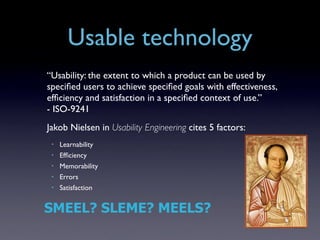 Usable technology
“Usability: the extent to which a product can be used by
speciﬁed users to achieve speciﬁed goals with effectiveness,
efﬁciency and satisfaction in a speciﬁed context of use.”
- ISO-9241
Jakob Nielsen in Usability Engineering cites 5 factors:
 •   Learnability
 •   Efﬁciency
 •   Memorability
 •   Errors
 •   Satisfaction


SMEEL? SLEME? MEELS?
 