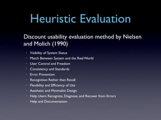 Heuristic Evaluation
Discount usability evaluation method by Nielsen
and Molich (1990)
•   Visibility of System Status
•   Match Between System and the Real World
•   User Control and Freedom
•   Consistency and Standards
•   Error Prevention
•   Recognition Rather than Recall
•   Flexibility and Efﬁciency of Use
•   Aesthetic and Minimalist Design
•   Help Users Recognize, Diagnose, and Recover from Errors
•   Help and Documentation
 