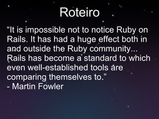 Roteiro “ It is impossible not to notice Ruby on Rails. It has had a huge effect both in and outside the Ruby community... Rails has become a standard to which even well-established tools are comparing themselves to.” - Martin Fowler 