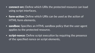 • connect-src: Deﬁne which URIs the protected resource can load
using script interfaces,
• form-ac-on: Deﬁne which URIs can be used as the ac;on of
HTML form elements,
• sandbox: Speciﬁes an HTML sandbox policy that the user agent
applies to the protected resource,
• script-nonce: Deﬁne script execu;on by requiring the presence
of the speciﬁed nonce on script elements,
 
