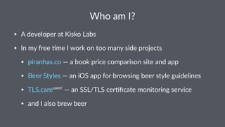 Who am I?
• A developer at Kisko Labs
• In my free 8me I work on too many side projects
• piranhas.co — a book price comparison site and app
• Beer Styles — an iOS app for browsing beer style guidelines
• TLS.caresoon!
— an SSL/TLS cer8ﬁcate monitoring service
• and I also brew beer
 