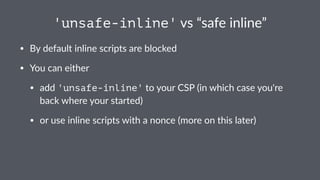 'unsafe-inline' vs “safe inline”
• By default inline scripts are blocked
• You can either
• add 'unsafe-inline' to your CSP (in which case you're
back where your started)
• or use inline scripts with a nonce (more on this later)
 