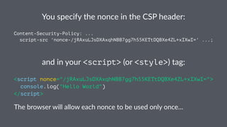 You specify the nonce in the CSP header:
Content-Security-Policy: ...
script-src 'nonce-/jRAxuLJsDXAxqhNBB7gg7h55KETtDQBXe4ZL+xIXwI=' ...;
and in your <script> (or <style>) tag:
<script nonce="/jRAxuLJsDXAxqhNBB7gg7h55KETtDQBXe4ZL+xIXwI=">
console.log("Hello World")
</script>
The browser will allow each nonce to be used only once…
 