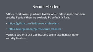 Secure Headers
A Rack middleware gem from Twi2er which adds support for more
security headers than are available by default in Rails.
• h#ps://github.com/twi#er/secureheaders
• h#ps://rubygems.org/gems/secure_headers
Makes it easier to use CSP headers (and it also handles other
security headers)
 