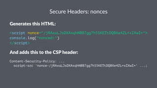 Secure Headers: nonces
Generates this HTML:
<script nonce="/jRAxuLJsDXAxqhNBB7gg7h55KETtDQBXe4ZL+xIXwI=">
console.log("nonced!")
</script>
And adds this to the CSP header:
Content-Security-Policy: ...
script-src 'nonce-/jRAxuLJsDXAxqhNBB7gg7h55KETtDQBXe4ZL+xIXwI=' ...;
 
