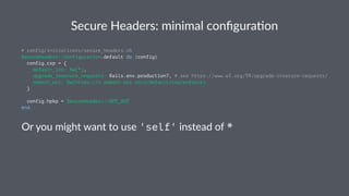 Secure Headers: minimal conﬁgura3on
# config/initializers/secure_headers.rb
SecureHeaders::Configuration.default do |config|
config.csp = {
default_src: %w(*),
upgrade_insecure_requests: Rails.env.production?, # see https://www.w3.org/TR/upgrade-insecure-requests/
report_uri: %w(https://x.report-uri.io/r/default/csp/enforce)
}
config.hpkp = SecureHeaders::OPT_OUT
end
Or you might want to use 'self' instead of *
 