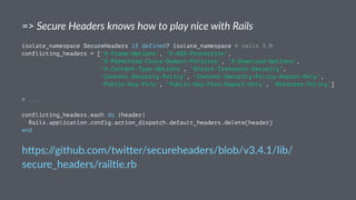 => Secure Headers knows how to play nice with Rails
isolate_namespace SecureHeaders if defined? isolate_namespace # rails 3.0
conflicting_headers = ['X-Frame-Options', 'X-XSS-Protection',
'X-Permitted-Cross-Domain-Policies', 'X-Download-Options',
'X-Content-Type-Options', 'Strict-Transport-Security',
'Content-Security-Policy', 'Content-Security-Policy-Report-Only',
'Public-Key-Pins', 'Public-Key-Pins-Report-Only', 'Referrer-Policy']
# ...
conflicting_headers.each do |header|
Rails.application.config.action_dispatch.default_headers.delete(header)
end
h"ps://github.com/twi"er/secureheaders/blob/v3.4.1/lib/
secure_headers/rail;e.rb
 