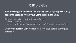 CSP pro-)ps
Start by using the Content-Security-Policy-Report-Only
header to test and tweak your CSP header in the wild.
Content-Security-Policy-Report-Only:
default-src *,
report-uri https://x.report-uri.io/r/default/csp/enforce;;
Deploy the Report Only header for a few days before star1ng to
enforce it.
 