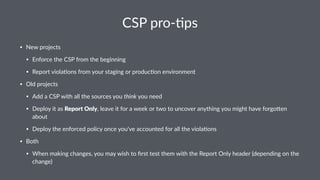 CSP pro-)ps
• New projects
• Enforce the CSP from the beginning
• Report viola<ons from your staging or produc<on environment
• Old projects
• Add a CSP with all the sources you think you need
• Deploy it as Report Only, leave it for a week or two to uncover anything you might have forgoEen
about
• Deploy the enforced policy once you've accounted for all the viola<ons
• Both
• When making changes, you may wish to ﬁrst test them with the Report Only header (depending on the
change)
 