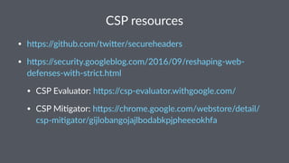 CSP resources
• h#ps://github.com/twi#er/secureheaders
• h#ps://security.googleblog.com/2016/09/reshaping-web-
defenses-with-strict.html
• CSP Evaluator: h#ps://csp-evaluator.withgoogle.com/
• CSP MiGgator: h#ps://chrome.google.com/webstore/detail/
csp-miGgator/gijlobangojajlbodabkpjpheeeokhfa
 