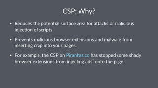 CSP: Why?
• Reduces the poten.al surface area for a3acks or malicious
injec.on of scripts
• Prevents malicious browser extensions and malware from
inser.ng crap into your pages.
• For example, the CSP on Piranhas.co has stopped some shady
browser extensions from injec.ng ads?
onto the page.
 
