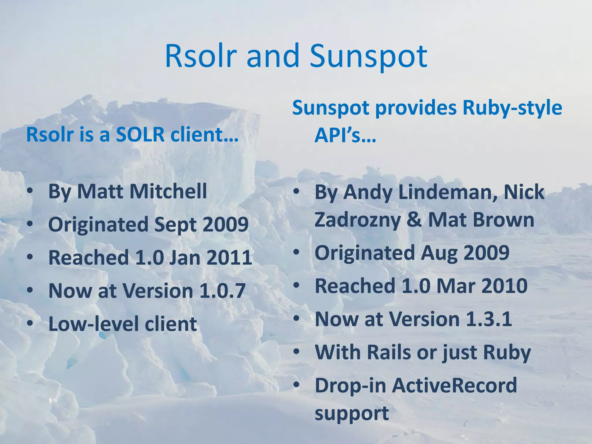 Rsolr and Sunspot
                           Sunspot provides Ruby‐style 
Rsolr is a SOLR client…      API’s…

•   By Matt Mitchell       • By Andy Lindeman, Nick 
•   Originated Sept 2009     Zadrozny & Mat Brown
•   Reached 1.0 Jan 2011   • Originated Aug 2009
•   Now at Version 1.0.7   • Reached 1.0 Mar 2010
•   Low‐level client       • Now at Version 1.3.1
                           • With Rails or just Ruby
                           • Drop‐in ActiveRecord 
                             support
 