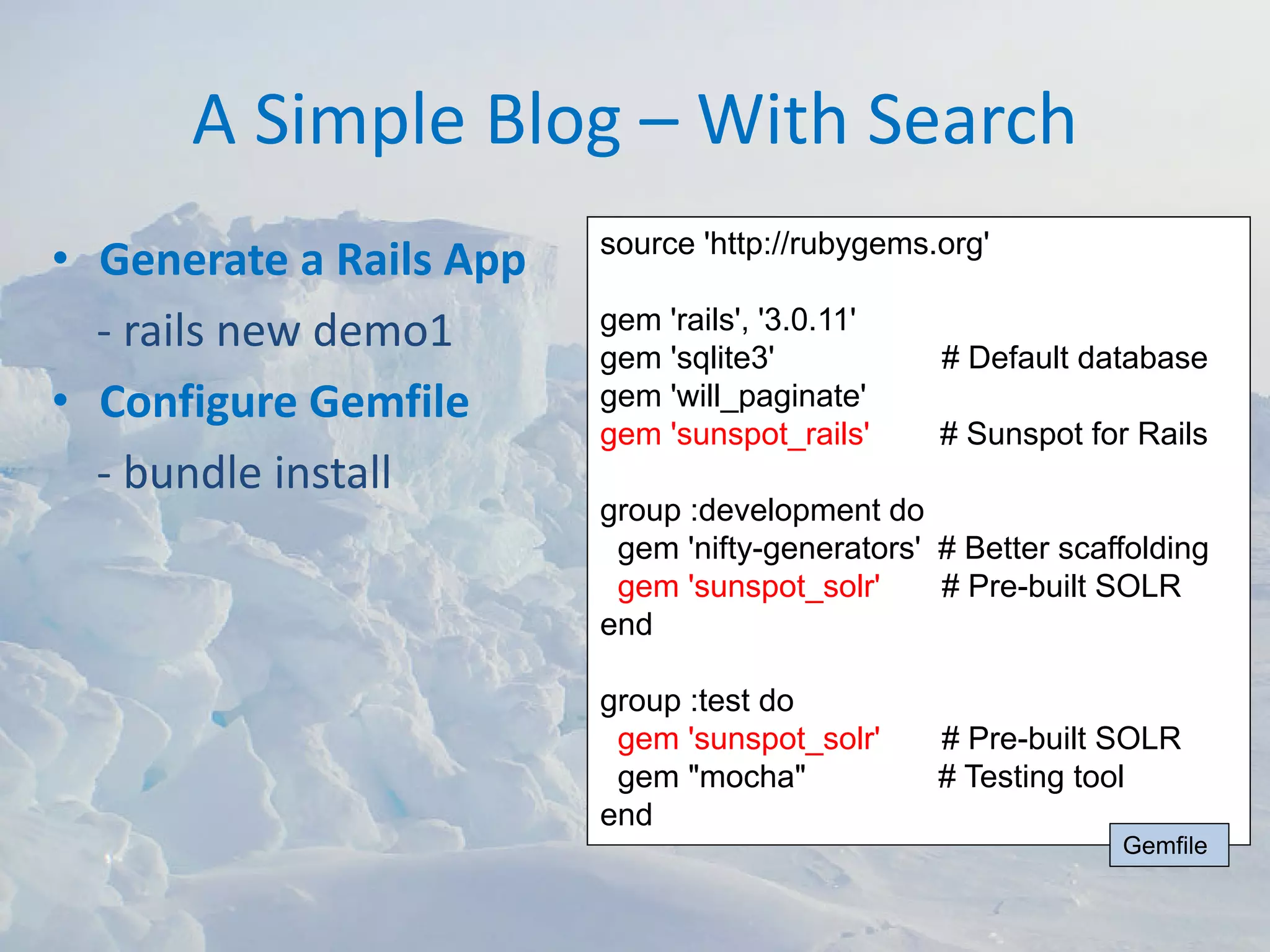 A Simple Blog – With Search
                         source 'http://rubygems.org'
• Generate a Rails App
  ‐ rails new demo1      gem 'rails', '3.0.11'
                         gem 'sqlite3'           # Default database
• Configure Gemfile      gem 'will_paginate'
                         gem 'sunspot_rails'     # Sunspot for Rails
  ‐ bundle install
                         group :development do
                          gem 'nifty-generators' # Better scaffolding
                          gem 'sunspot_solr'     # Pre-built SOLR
                         end

                         group :test do
                          gem 'sunspot_solr'     # Pre-built SOLR
                          gem "mocha"            # Testing tool
                         end
                                                              Gemfile
 