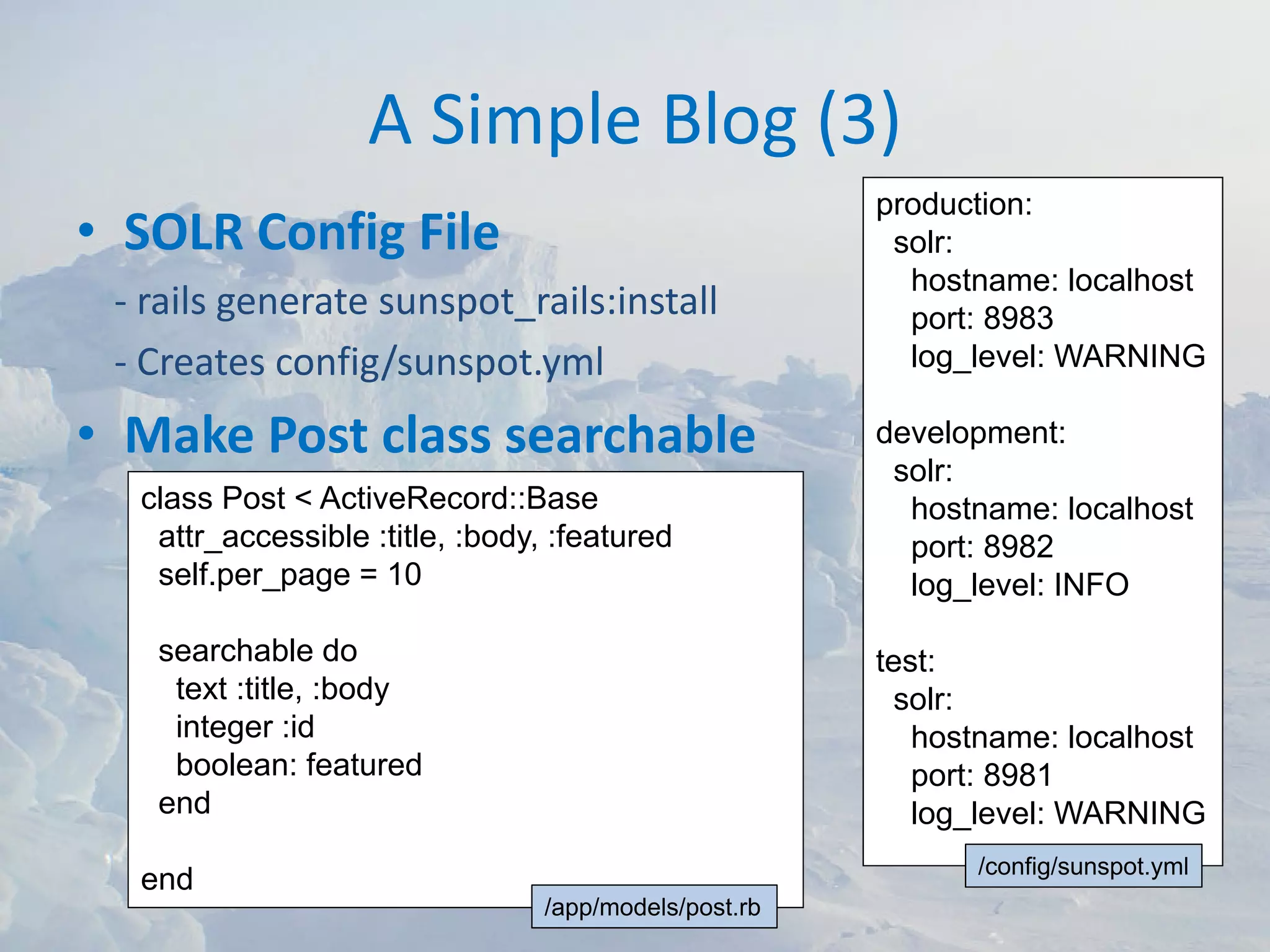 A Simple Blog (3)
                                                       production:
• SOLR Config File                                      solr:
                                                         hostname: localhost
 ‐ rails generate sunspot_rails:install                  port: 8983
 ‐ Creates config/sunspot.yml                            log_level: WARNING

• Make Post class searchable                           development:
                                                        solr:
  class Post < ActiveRecord::Base                        hostname: localhost
   attr_accessible :title, :body, :featured              port: 8982
   self.per_page = 10                                    log_level: INFO

   searchable do                                       test:
    text :title, :body                                  solr:
    integer :id                                           hostname: localhost
    boolean: featured                                     port: 8981
   end                                                    log_level: WARNING
                                                             /config/sunspot.yml
  end
                                 /app/models/post.rb
 