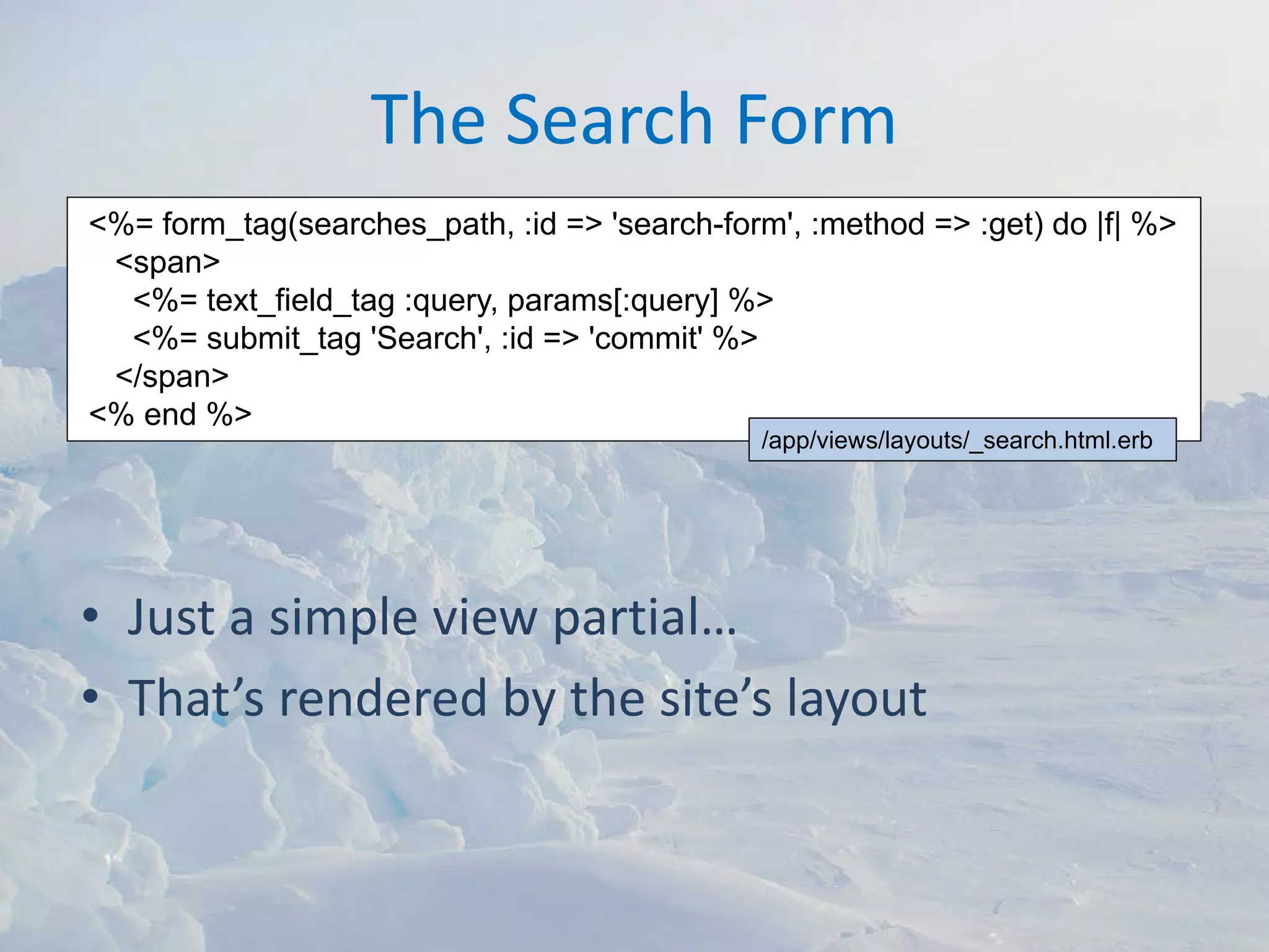 The Search Form
<%= form_tag(searches_path, :id => 'search-form', :method => :get) do |f| %>
 <span>
  <%= text_field_tag :query, params[:query] %>
  <%= submit_tag 'Search', :id => 'commit' %>
 </span>
<% end %>
                                               /app/views/layouts/_search.html.erb




• Just a simple view partial…
• That’s rendered by the site’s layout
 