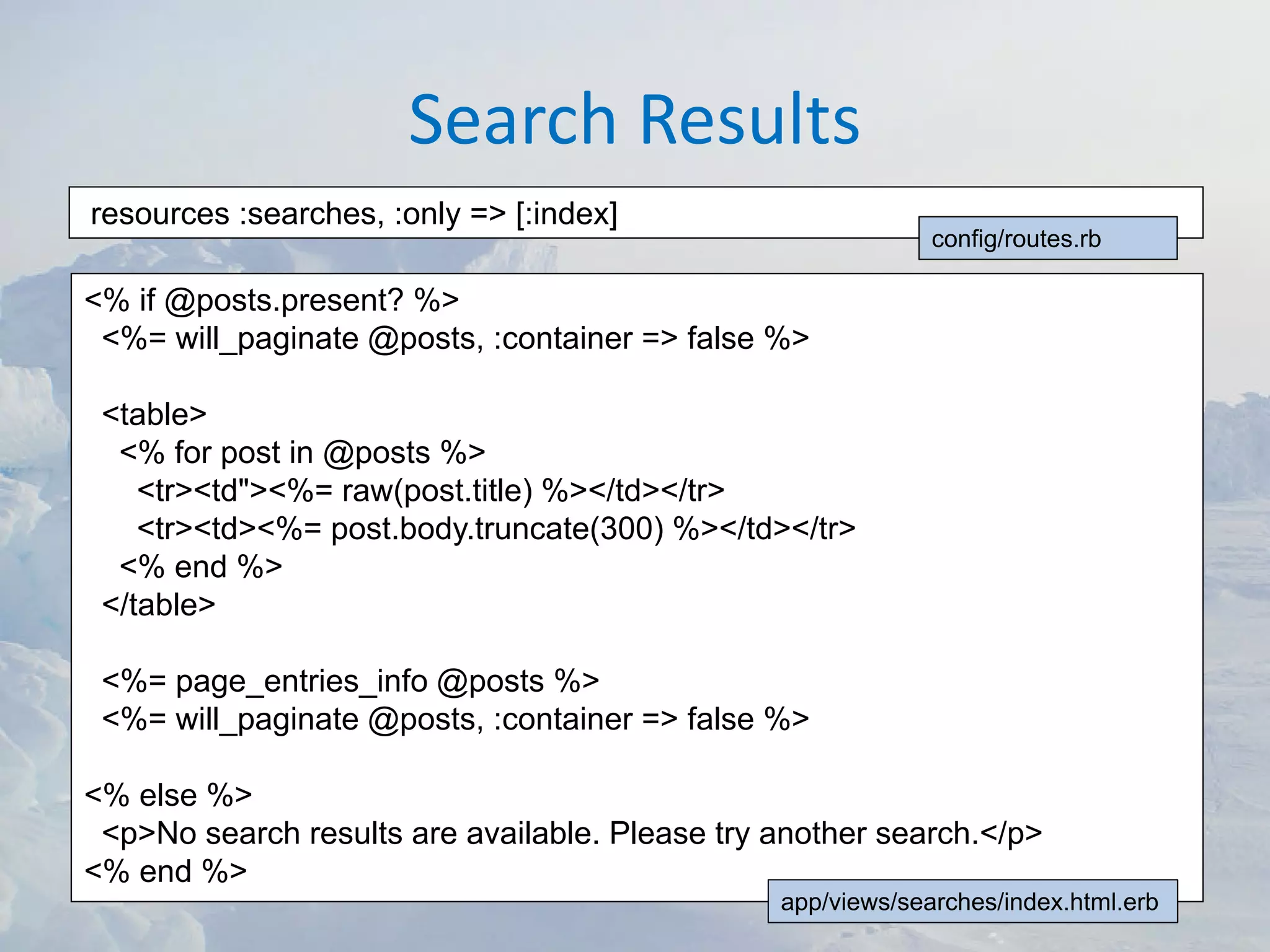 Search Results
resources :searches, :only => [:index]
                                                             config/routes.rb

<% if @posts.present? %>
 <%= will_paginate @posts, :container => false %>

 <table>
  <% for post in @posts %>
    <tr><td"><%= raw(post.title) %></td></tr>
    <tr><td><%= post.body.truncate(300) %></td></tr>
  <% end %>
 </table>

 <%= page_entries_info @posts %>
 <%= will_paginate @posts, :container => false %>

<% else %>
 <p>No search results are available. Please try another search.</p>
<% end %>
                                                app/views/searches/index.html.erb
 