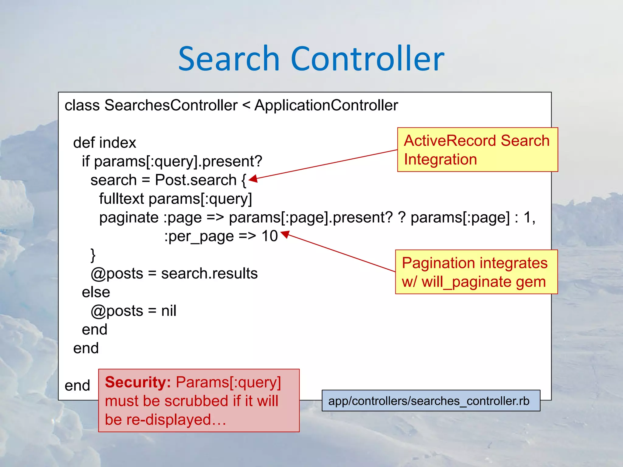 Search Controller
class SearchesController < ApplicationController

 def index                                      ActiveRecord Search
  if params[:query].present?                    Integration
    search = Post.search {
      fulltext params[:query]
      paginate :page => params[:page].present? ? params[:page] : 1,
                 :per_page => 10
    }
                                               Pagination integrates
    @posts = search.results
                                               w/ will_paginate gem
  else
    @posts = nil
  end
 end

end Security: Params[:query]
    must be scrubbed if it will      app/controllers/searches_controller.rb
    be re-displayed…
 