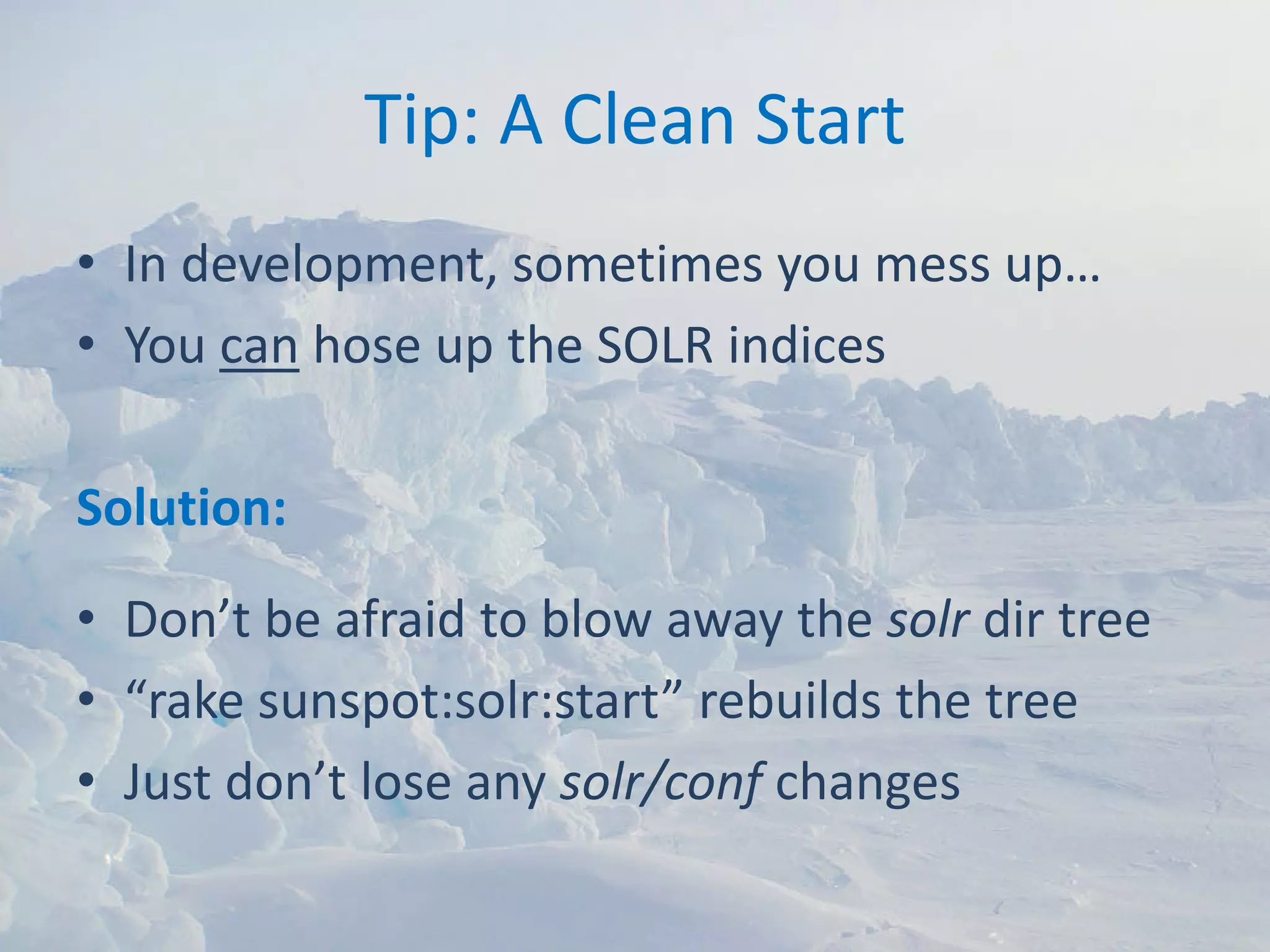 Tip: A Clean Start
• In development, sometimes you mess up…
• You can hose up the SOLR indices

Solution:
• Don’t be afraid to blow away the solr dir tree
• “rake sunspot:solr:start” rebuilds the tree
• Just don’t lose any solr/conf changes
 