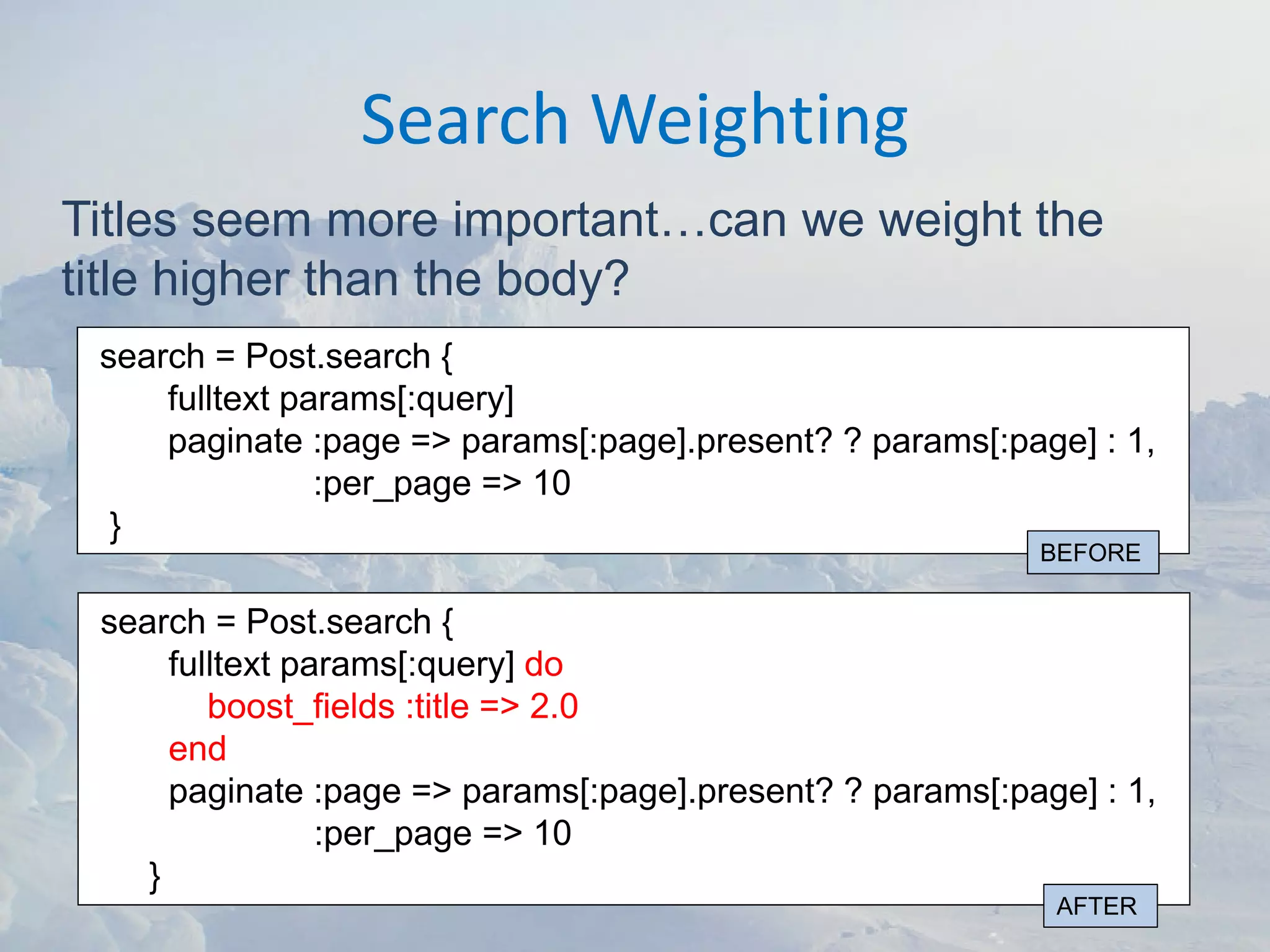 Search Weighting
Titles seem more important…can we weight the
title higher than the body?
 search = Post.search {
     fulltext params[:query]
     paginate :page => params[:page].present? ? params[:page] : 1,
                :per_page => 10
  }
                                                           BEFORE

 search = Post.search {
      fulltext params[:query] do
         boost_fields :title => 2.0
      end
      paginate :page => params[:page].present? ? params[:page] : 1,
                 :per_page => 10
    }
                                                            AFTER
 