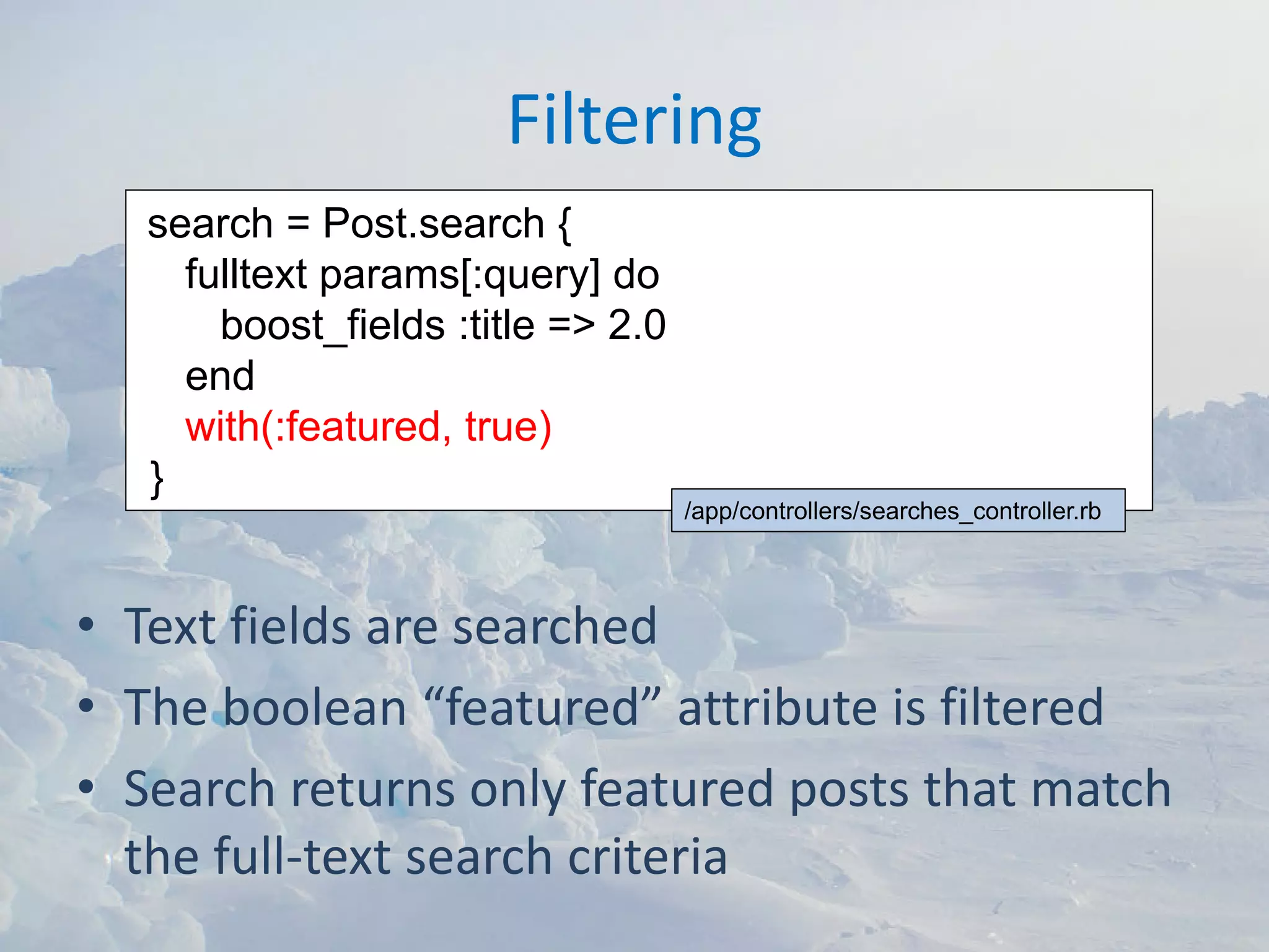 Filtering
   search = Post.search {
     fulltext params[:query] do
       boost_fields :title => 2.0
     end
     with(:featured, true)
   }
                                    /app/controllers/searches_controller.rb




• Text fields are searched
• The boolean “featured” attribute is filtered
• Search returns only featured posts that match 
  the full‐text search criteria
 