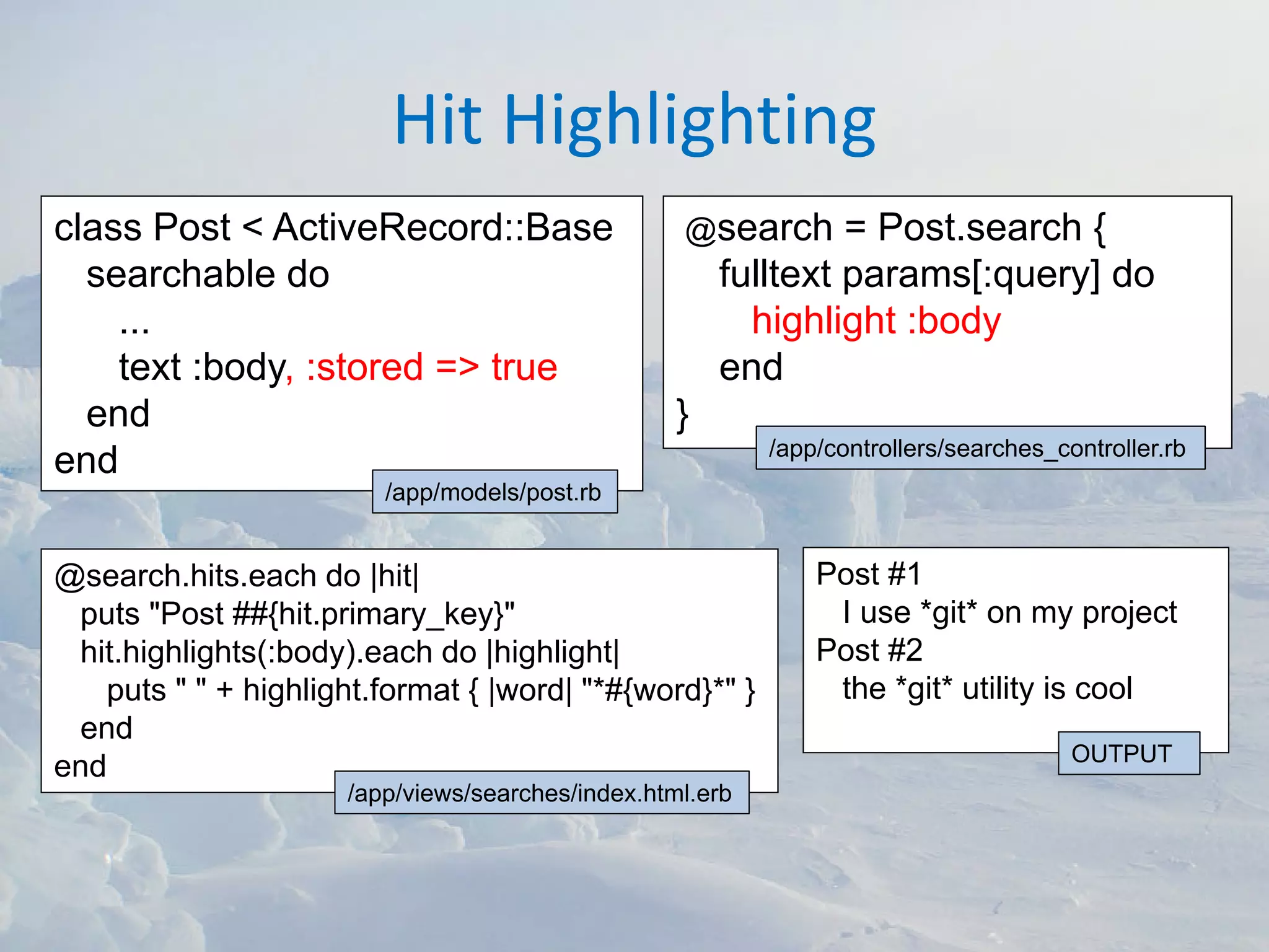 Hit Highlighting
class Post < ActiveRecord::Base                    @search      = Post.search {
  searchable do                                        fulltext params[:query] do
    ...                                                  highlight :body
    text :body, :stored => true                        end
  end                                              }
                                                           /app/controllers/searches_controller.rb
end
                         /app/models/post.rb


@search.hits.each do |hit|                                     Post #1
 puts "Post ##{hit.primary_key}"                                I use *git* on my project
 hit.highlights(:body).each do |highlight|                     Post #2
   puts " " + highlight.format { |word| "*#{word}*" }           the *git* utility is cool
 end
                                                                                       OUTPUT
end
                      /app/views/searches/index.html.erb
 