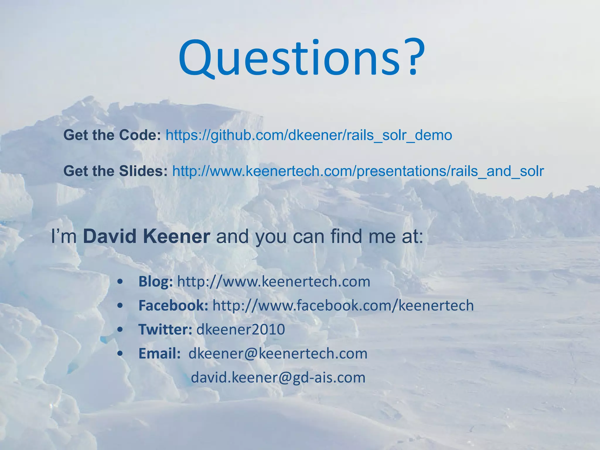 Questions?
 Get the Code: https://github.com/dkeener/rails_solr_demo

 Get the Slides: http://www.keenertech.com/presentations/rails_and_solr



I’m David Keener and you can find me at:

        •   Blog: http://www.keenertech.com
        •   Facebook: http://www.facebook.com/keenertech
        •   Twitter: dkeener2010
        •   Email:  dkeener@keenertech.com
                    david.keener@gd‐ais.com
 