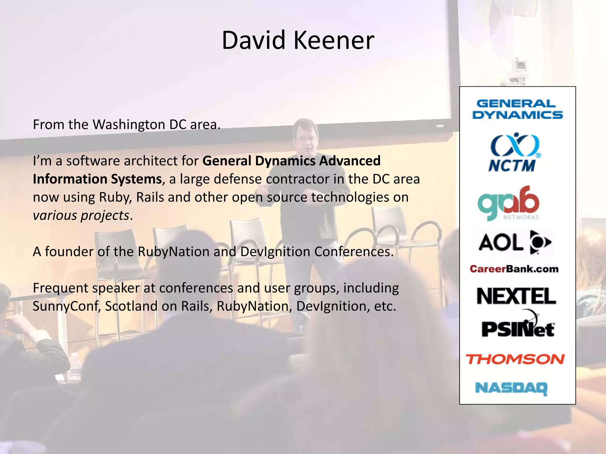 David Keener

From the Washington DC area.

I’m a software architect for General Dynamics Advanced 
Information Systems, a large defense contractor in the DC area 
now using Ruby, Rails and other open source technologies on  
various projects.

A founder of the RubyNation and DevIgnition Conferences.

Frequent speaker at conferences and user groups, including 
SunnyConf, Scotland on Rails, RubyNation, DevIgnition, etc.
 