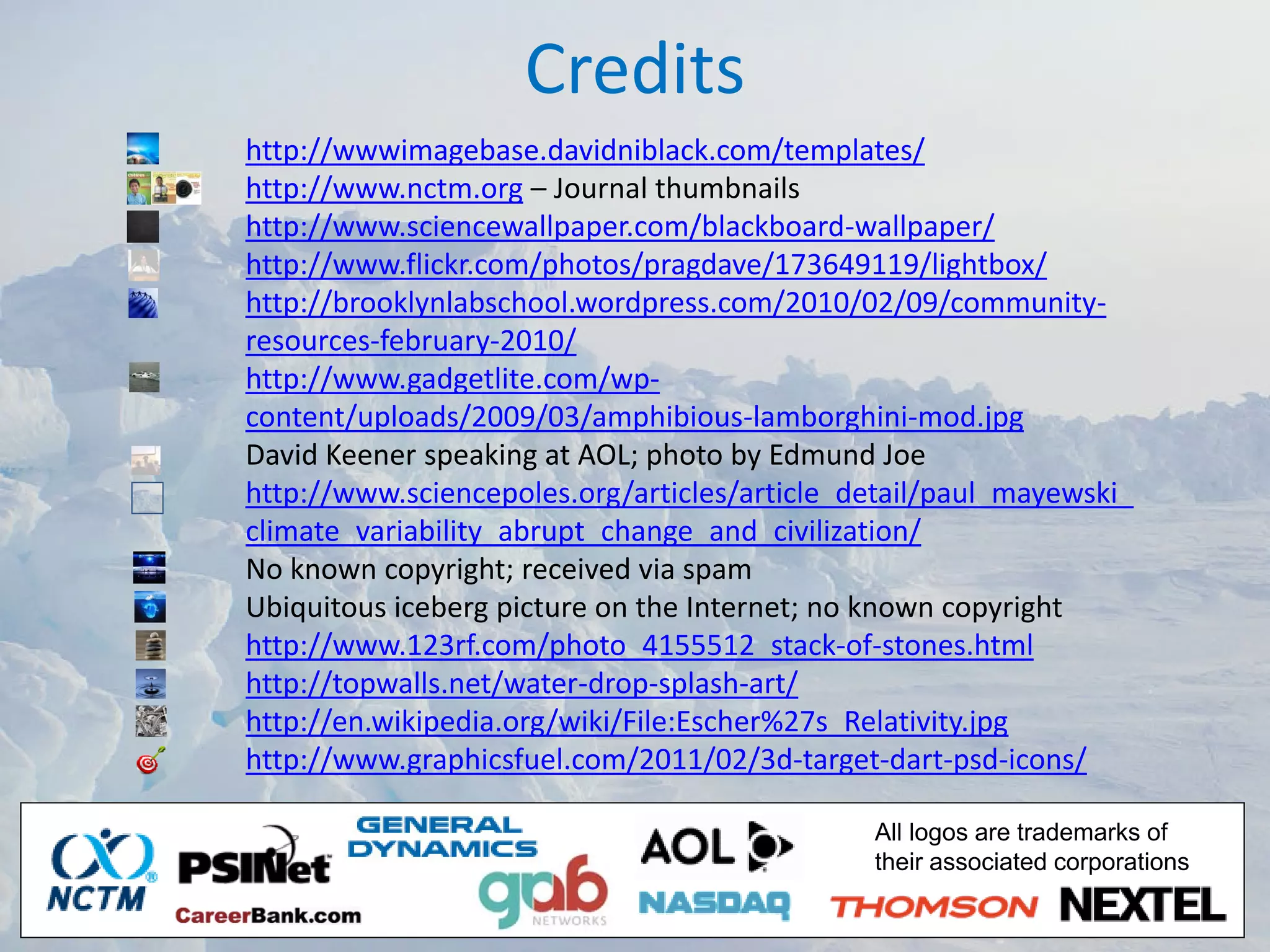 Credits
http://wwwimagebase.davidniblack.com/templates/
http://www.nctm.org – Journal thumbnails
http://www.sciencewallpaper.com/blackboard‐wallpaper/
http://www.flickr.com/photos/pragdave/173649119/lightbox/
http://brooklynlabschool.wordpress.com/2010/02/09/community‐
resources‐february‐2010/
http://www.gadgetlite.com/wp‐
content/uploads/2009/03/amphibious‐lamborghini‐mod.jpg
David Keener speaking at AOL; photo by Edmund Joe
http://www.sciencepoles.org/articles/article_detail/paul_mayewski_
climate_variability_abrupt_change_and_civilization/
No known copyright; received via spam
Ubiquitous iceberg picture on the Internet; no known copyright
http://www.123rf.com/photo_4155512_stack‐of‐stones.html
http://topwalls.net/water‐drop‐splash‐art/
http://en.wikipedia.org/wiki/File:Escher%27s_Relativity.jpg
http://www.graphicsfuel.com/2011/02/3d‐target‐dart‐psd‐icons/

                                              All logos are trademarks of
                                              their associated corporations
 