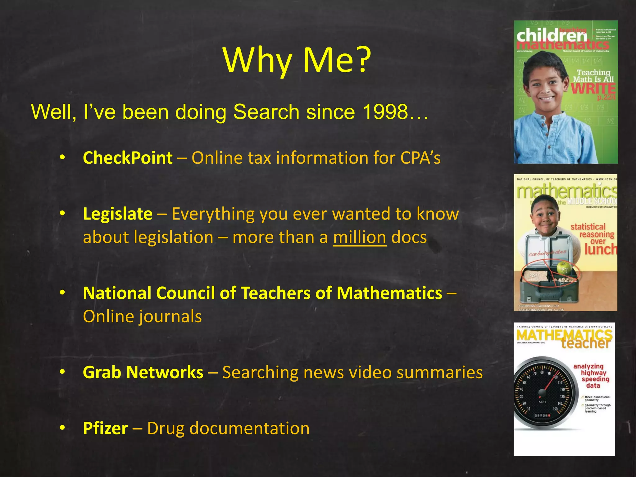 Why Me?
Well, I’ve been doing Search since 1998…

  • CheckPoint – Online tax information for CPA’s

  • Legislate – Everything you ever wanted to know 
    about legislation – more than a million docs

  • National Council of Teachers of Mathematics –
    Online journals

  • Grab Networks – Searching news video summaries

  • Pfizer – Drug documentation
 