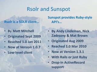 Rsolr and Sunspot
                           Sunspot provides Ruby‐style 
Rsolr is a SOLR client…      API’s…

•   By Matt Mitchell       • By Andy Lindeman, Nick 
•   Originated Sept 2009     Zadrozny & Mat Brown
•   Reached 1.0 Jan 2011   • Originated Aug 2009
•   Now at Version 1.0.7   • Reached 1.0 Mar 2010
•   Low‐level client       • Now at Version 1.3.1
                           • With Rails or just Ruby
                           • Drop‐in ActiveRecord 
                             support
 