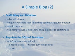 A Simple Blog (2)
• Scaffolding and Database
 ‐ rails g nifty:layout
 ‐ rails g nifty:scaffold Post title:string body:text featured:boolean
 ‐ rake db:migrate
 ‐ Also, remove public/index.html and point root to posts#index


• Populate the SQLite3 Database:
 ‐ sqlite3 development.sqlite3
      > read data.sql      # Loads 100+ blog entries
      > .exit
 