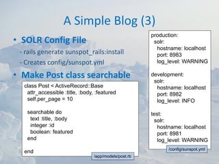 A Simple Blog (3)
                                                       production:
• SOLR Config File                                      solr:
                                                         hostname: localhost
 ‐ rails generate sunspot_rails:install                  port: 8983
 ‐ Creates config/sunspot.yml                            log_level: WARNING

• Make Post class searchable                           development:
                                                        solr:
  class Post < ActiveRecord::Base                        hostname: localhost
   attr_accessible :title, :body, :featured              port: 8982
   self.per_page = 10                                    log_level: INFO

   searchable do                                       test:
    text :title, :body                                  solr:
    integer :id                                           hostname: localhost
    boolean: featured                                     port: 8981
   end                                                    log_level: WARNING
                                                             /config/sunspot.yml
  end
                                 /app/models/post.rb
 
