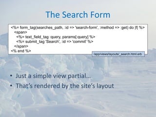 The Search Form
<%= form_tag(searches_path, :id => 'search-form', :method => :get) do |f| %>
 <span>
  <%= text_field_tag :query, params[:query] %>
  <%= submit_tag 'Search', :id => 'commit' %>
 </span>
<% end %>
                                               /app/views/layouts/_search.html.erb




• Just a simple view partial…
• That’s rendered by the site’s layout
 