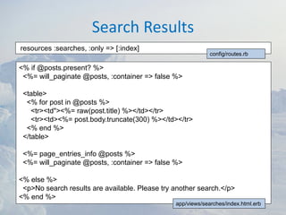 Search Results
resources :searches, :only => [:index]
                                                             config/routes.rb

<% if @posts.present? %>
 <%= will_paginate @posts, :container => false %>

 <table>
  <% for post in @posts %>
    <tr><td"><%= raw(post.title) %></td></tr>
    <tr><td><%= post.body.truncate(300) %></td></tr>
  <% end %>
 </table>

 <%= page_entries_info @posts %>
 <%= will_paginate @posts, :container => false %>

<% else %>
 <p>No search results are available. Please try another search.</p>
<% end %>
                                                app/views/searches/index.html.erb
 