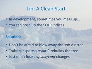 Tip: A Clean Start
• In development, sometimes you mess up…
• You can hose up the SOLR indices

Solution:
• Don’t be afraid to blow away the solr dir tree
• “rake sunspot:solr:start” rebuilds the tree
• Just don’t lose any solr/conf changes
 