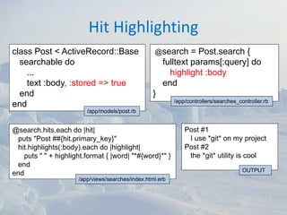 Hit Highlighting
class Post < ActiveRecord::Base                    @search      = Post.search {
  searchable do                                        fulltext params[:query] do
    ...                                                  highlight :body
    text :body, :stored => true                        end
  end                                              }
                                                           /app/controllers/searches_controller.rb
end
                         /app/models/post.rb


@search.hits.each do |hit|                                     Post #1
 puts "Post ##{hit.primary_key}"                                I use *git* on my project
 hit.highlights(:body).each do |highlight|                     Post #2
   puts " " + highlight.format { |word| "*#{word}*" }           the *git* utility is cool
 end
                                                                                       OUTPUT
end
                      /app/views/searches/index.html.erb
 