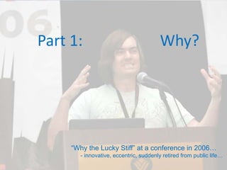 Part 1:                    Why?




      “Why the Lucky Stiff” at a conference in 2006…
        - innovative, eccentric, suddenly retired from public life…
 